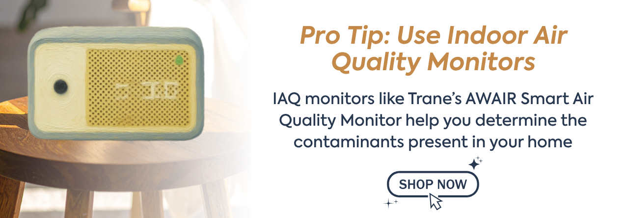 Pro Tip: Use Indoor Air Quality Monitors text: IAQ monitors like Trane’s AWAIR Smart Air Quality Monitor help you determine the contaminants present in your home