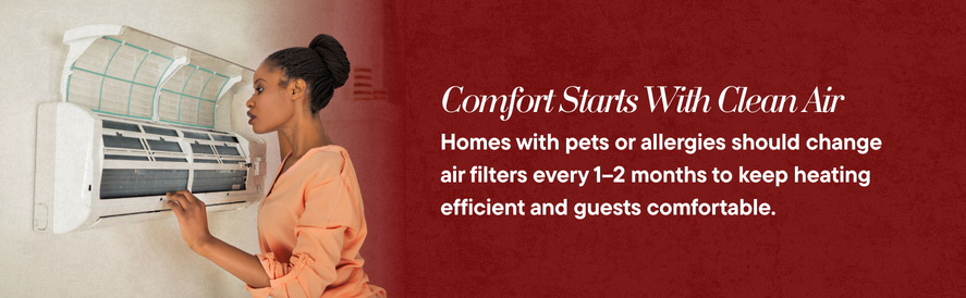 Comfort starts with clean air change filters every 1-2 months in homes with pets or allergies