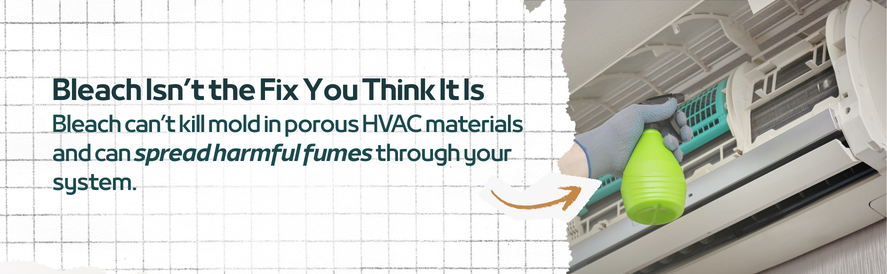 text: Bleach can&rsquo;t kill mold in porous HVAC materials and can spread harmful fumes through your system.