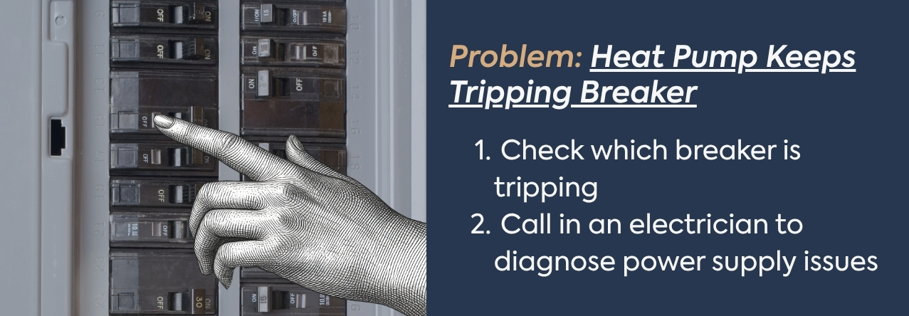 Problem: Heat Pump Keeps Tripping Breaker text: Check which breaker is tripping Call in an electrician to diagnose power supply issues