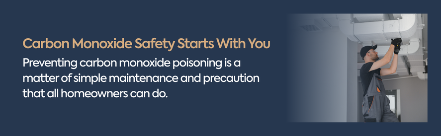 Preventing carbon monoxide poisoning is a matter of simple maintenance and precaution that all homeowners can do.