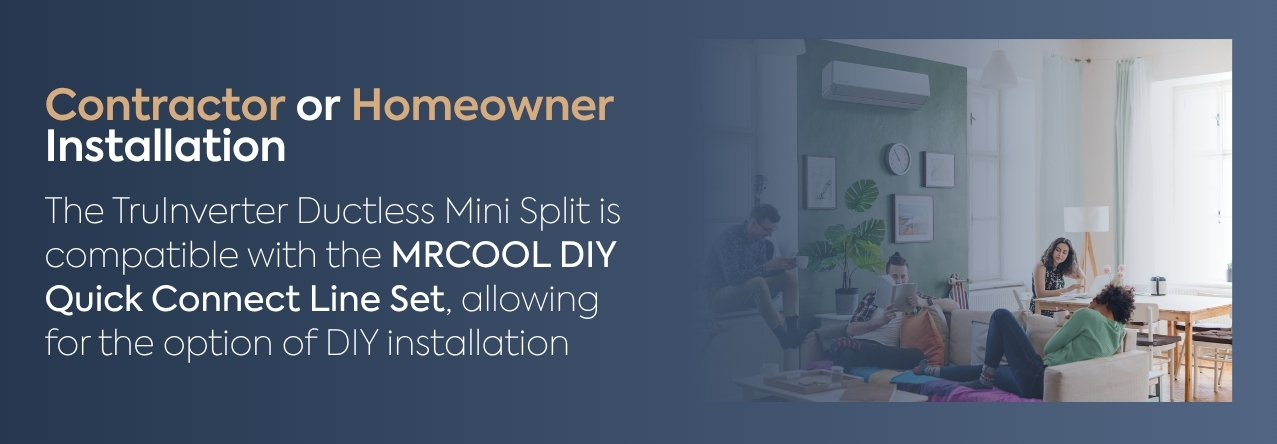 Contractor or Homeowner Installation text: The TruInverter Ductless Mini Split is compatible with the MRCOOL DIY Quick Connect Line Set, allowing for the option of DIY installation