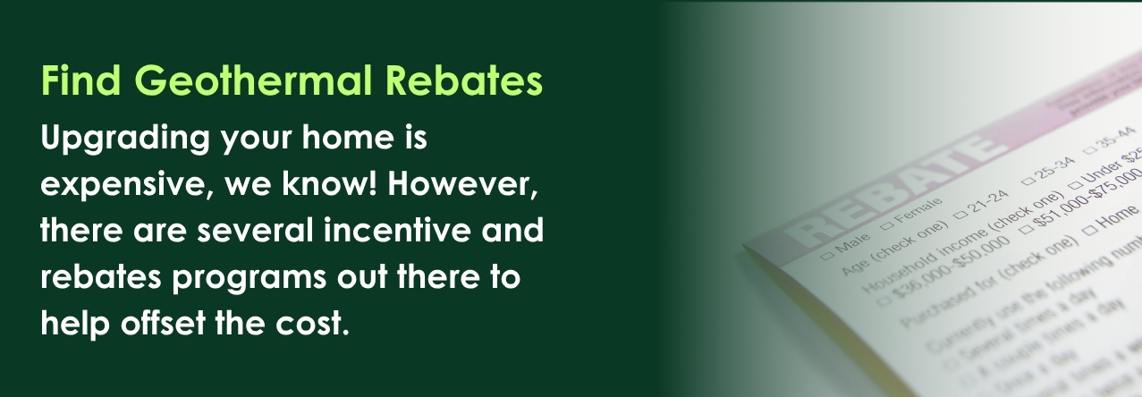 Find Geothermal Rebates Upgrading your home is expensive, we know! However, there are several incentive and rebates programs out there to help offset the cost.