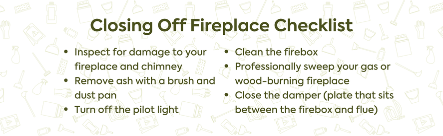text: Inspect for damage to your fireplace and chimney Remove ash with a brush and dust pan Turn off the pilot light Clean the firebox Professionally sweep your gas or wood-burning fireplace Close the damper (plate that sits between the firebox and flue)