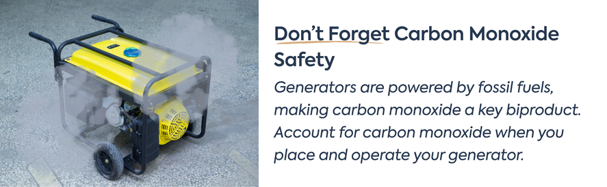 Don’t Forget Carbon Monoxide Safety text: Generators are powered by fossil fuels, making carbon monoxide a key biproduct. Account for carbon monoxide when you place and operate your generator. image: a yellow portable generator with smoke clouds coming out of it.