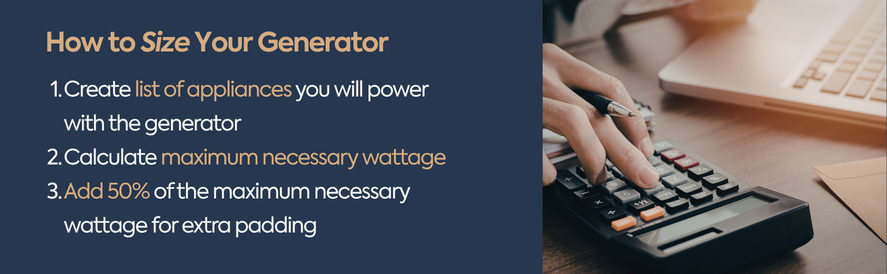 text" Create list of appliances you will power with the generator Calculate maximum necessary wattage Add 50% of the maximum necessary wattage for extra padding image: a hand using a calculator