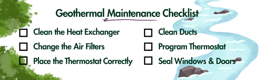 text: geothermal maintenance checklist: clean the heat exchanger, change the air filters, place the thermostats correctly, clean ducts, program thermostat, seal windows & doors