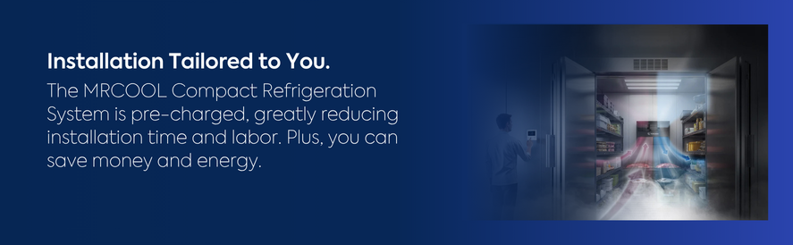 Installation Tailored to You. text: The MRCOOL Compact Refrigeration System is pre-charged, greatly reducing installation time and labor. Plus, you can save money and energy. image: a mrcool compact refrigeration unit installed in a walk in cooler