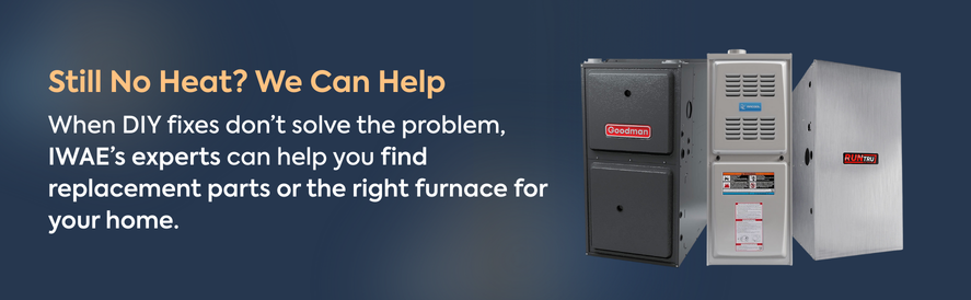 When DIY fixes don&rsquo;t solve the problem, IWAE&rsquo;s experts can help you find replacement parts or the right furnace for your home.