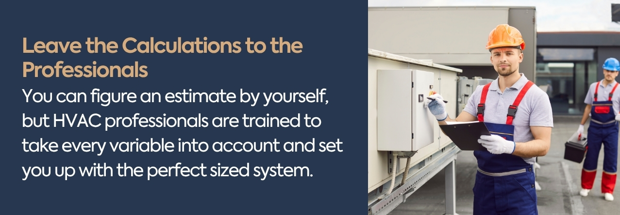 You can figure an estimate by yourself, but HVAC professionals are trained to take every variable into account and set you up with the perfect sized system.