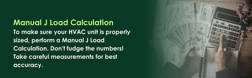 text: To make sure your HVAC unit is properly sized, perform a Manual J Load Calculation. Don&rsquo;t fudge the numbers! Take careful measurements for best accuracy.
