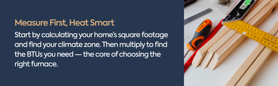 How to calcuate necessary BTU Determine your furnace size by calcuating your home's square footage and climate zone.
