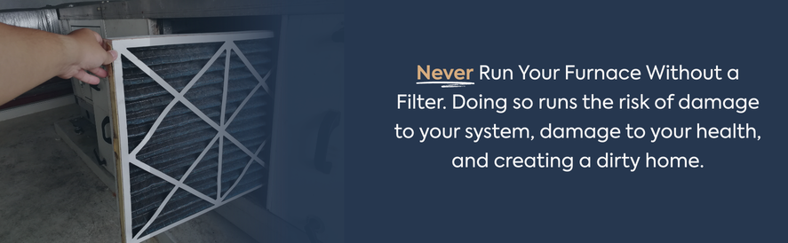 Never run your furnace without a filter Never Run Your Furnace Without a Filter. Doing so runs the risk of damage to your system, damage to your health, and creating a dirty home.