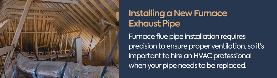 text: Furnace flue pipe installation requires precision to ensure proper ventilation, so it&rsquo;s important to hire an HVAC professional when your pipe needs to be replaced.
