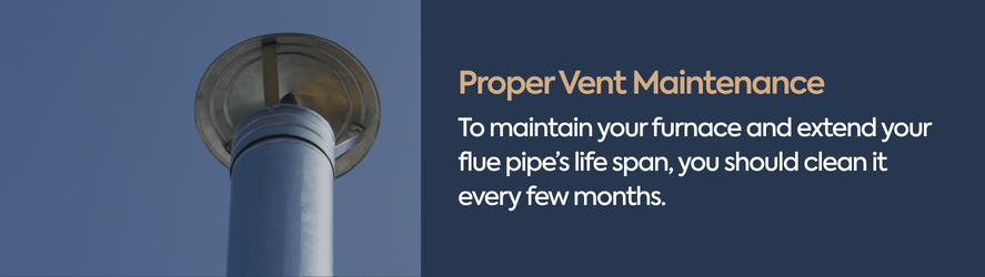 text: To maintain your furnace and extend your flue pipe&rsquo;s life span, you should clean it every few months.