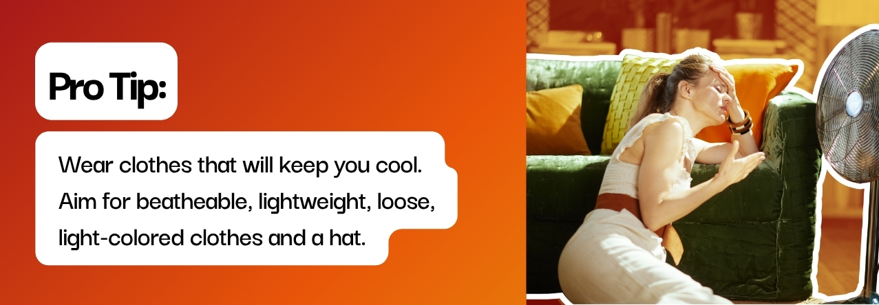 text: Wear clothes that will keep you cool. Aim for beatheable, lightweight, loose, light-colored clothes and a hat.