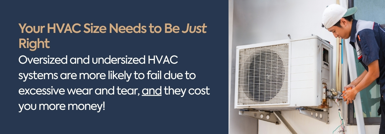 text: Oversized and undersized HVAC systems are more likely to fail due to excessive wear and tear, and they cost you more money!
