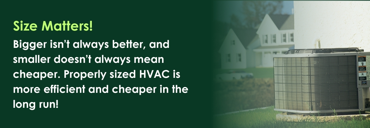 text: Bigger isn&rsquo;t always better, and smaller doesn&rsquo;t always mean cheaper. Properly sized HVAC is more efficient and cheaper in the long run!