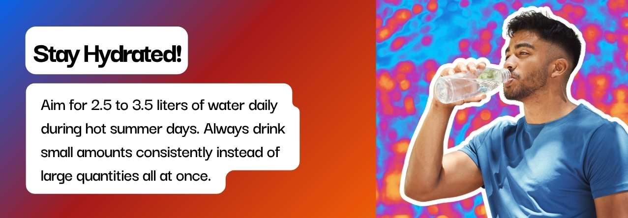 text: Aim for 2.5 to 3.5 liters of water daily during hot summer days. Always drink small amounts consistently instead of  large quantities all at once.