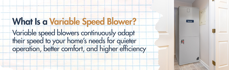 what is a variable speed blower? text: Variable speed blowers continuously adapt their speed to your home’s needs for quieter operation, better comfort, and higher efficiency image: an IWAE air handler
